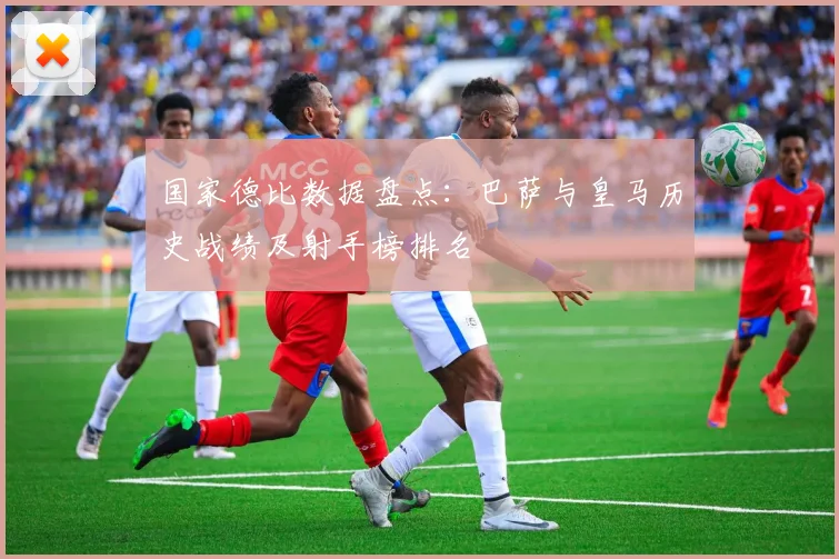国家德比数据盘点：巴萨与皇马历史战绩及射手榜排名