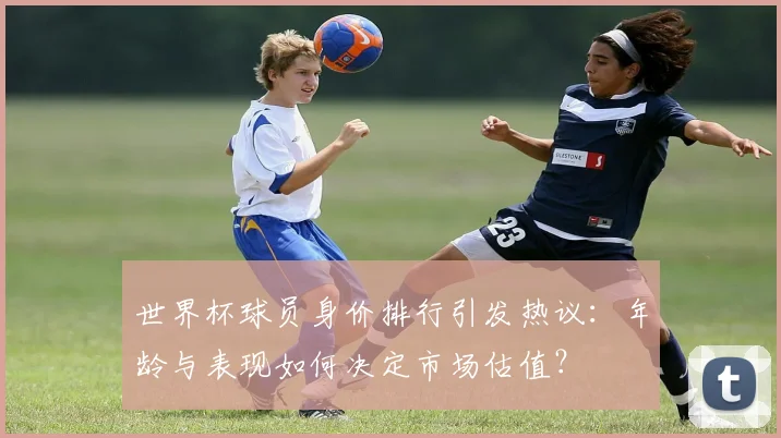 世界杯球员身价排行引发热议：年龄与表现如何决定市场估值？