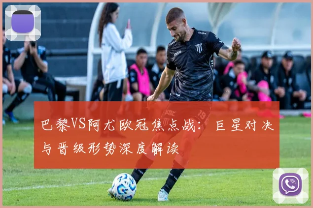 巴黎VS阿尤欧冠焦点战：巨星对决与晋级形势深度解读